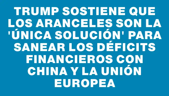 Trump sostiene que los aranceles son la "única solución" para sanear los déficits financieros con China y la Unión Europea