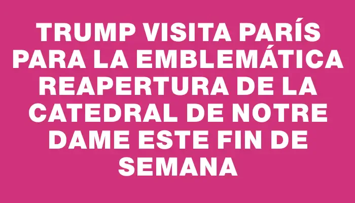 Trump visita París para la emblemática reapertura de la Catedral de Notre Dame este fin de semana