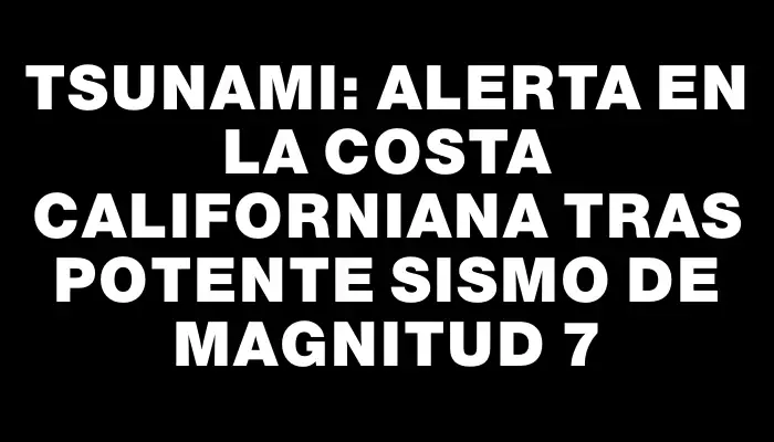 Tsunami: Alerta en la costa californiana tras potente sismo de magnitud 7