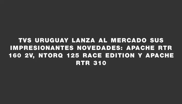 Tvs Uruguay lanza al mercado sus impresionantes novedades: Apache Rtr 160 2v, Ntorq 125 Race Edition y Apache Rtr 310