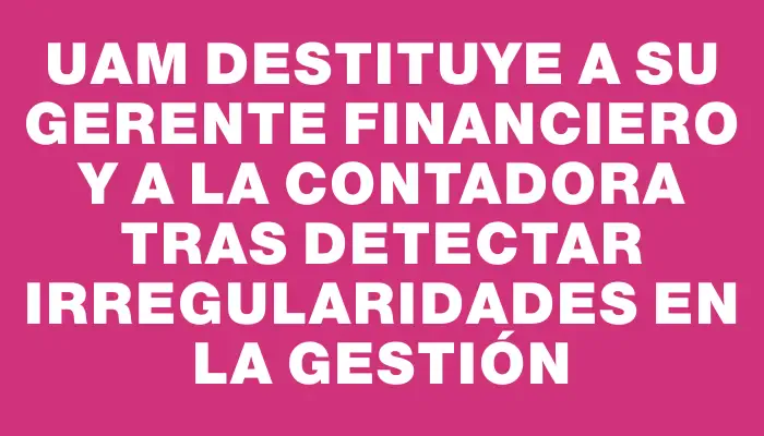 Uam destituye a su gerente financiero y a la contadora tras detectar irregularidades en la gestión