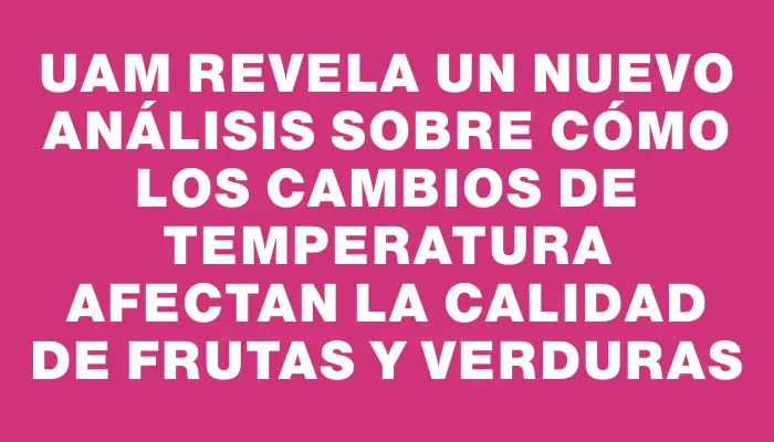 Uam revela un nuevo análisis sobre cómo los cambios de temperatura afectan la calidad de frutas y verduras