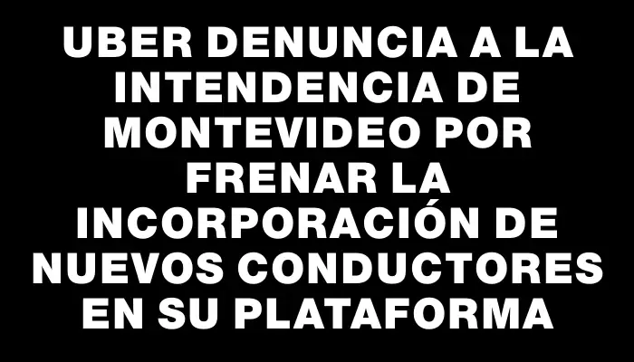 Uber denuncia a la Intendencia de Montevideo por frenar la incorporación de nuevos conductores en su plataforma