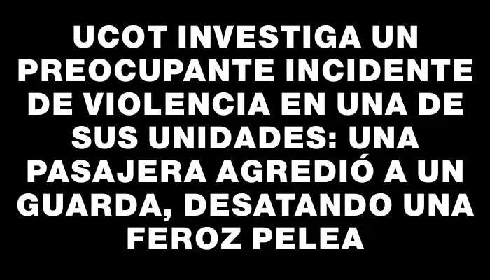 Ucot investiga un preocupante incidente de violencia en una de sus unidades: una pasajera agredió a un guarda, desatando una feroz pelea