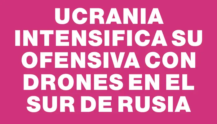 Ucrania intensifica su ofensiva con drones en el sur de Rusia