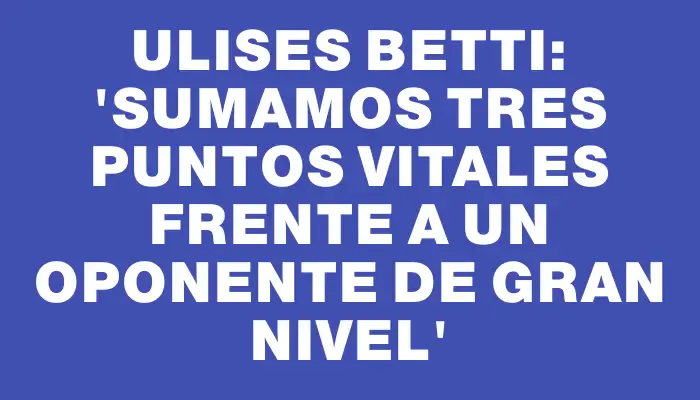 Ulises Betti: “Sumamos tres puntos vitales frente a un oponente de gran nivel”