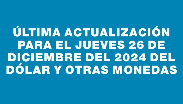 Última actualización para el Jueves 26 de diciembre del 2024 del dólar y otras monedas