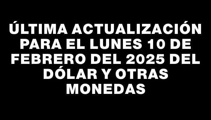 Última actualización para el Lunes 10 de febrero del 2025 del dólar y otras monedas