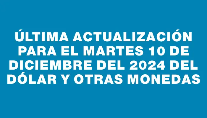 Última actualización para el Martes 10 de diciembre del 2024 del dólar y otras monedas