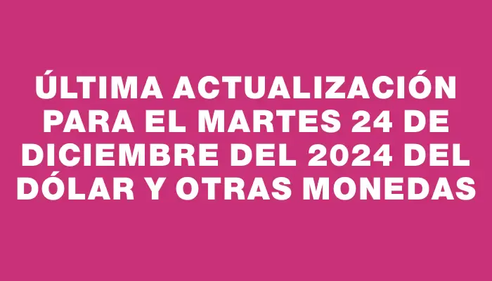 Última actualización para el Martes 24 de diciembre del 2024 del dólar y otras monedas