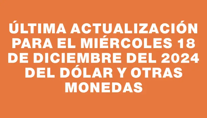 Última actualización para el Miércoles 18 de diciembre del 2024 del dólar y otras monedas