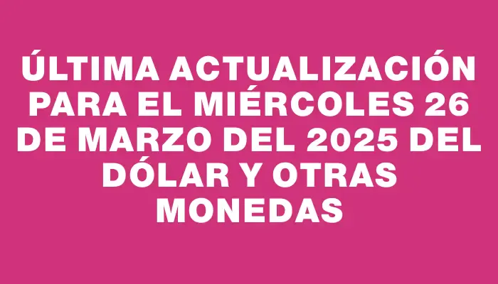 Última actualización para el Miércoles 26 de marzo del 2025 del dólar y otras monedas