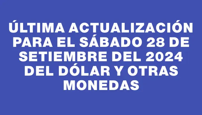 Última actualización para el Sábado 28 de setiembre del 2024 del dólar y otras monedas