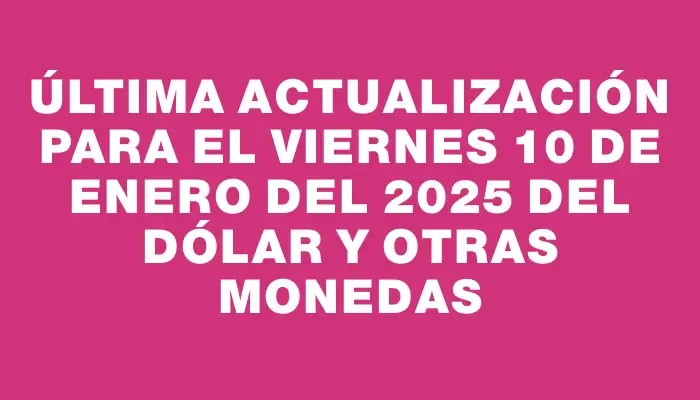 Última actualización para el Viernes 10 de enero del 2025 del dólar y otras monedas