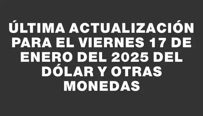 Última actualización para el Viernes 17 de enero del 2025 del dólar y otras monedas