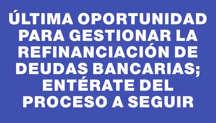 Última oportunidad para gestionar la refinanciación de deudas bancarias; entérate del proceso a seguir