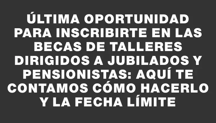 Última oportunidad para inscribirte en las becas de talleres dirigidos a jubilados y pensionistas: aquí te contamos cómo hacerlo y la fecha límite