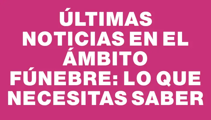 Últimas noticias en el ámbito fúnebre: lo que necesitas saber