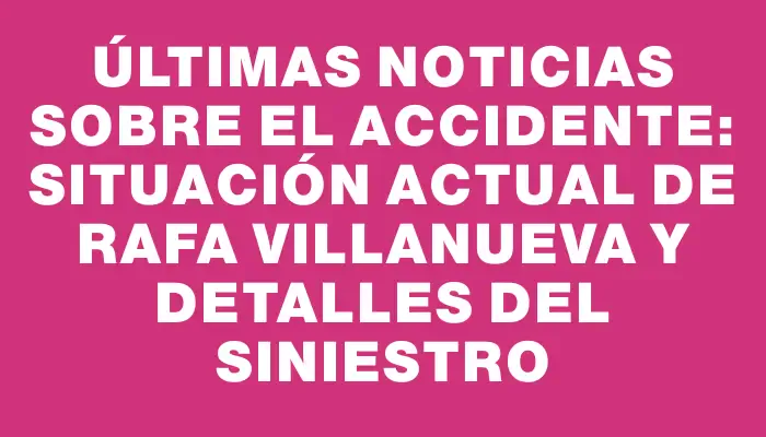 Últimas noticias sobre el accidente: situación actual de Rafa Villanueva y detalles del siniestro