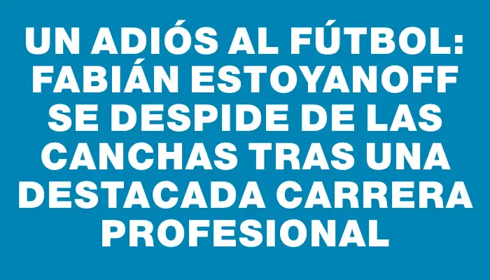 Un adiós al fútbol: Fabián Estoyanoff se despide de las canchas tras una destacada carrera profesional