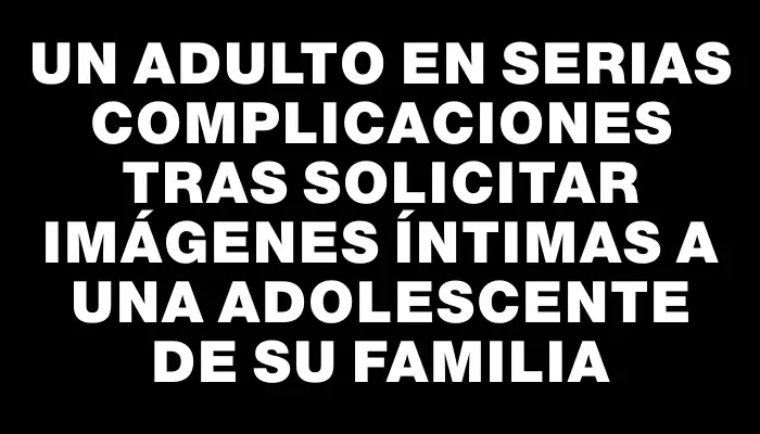 Un adulto en serias complicaciones tras solicitar imágenes íntimas a una adolescente de su familia