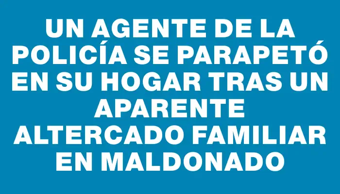 Un agente de la policía se parapetó en su hogar tras un aparente altercado familiar en Maldonado