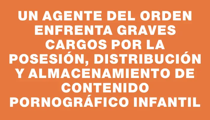 Un agente del orden enfrenta graves cargos por la posesión, distribución y almacenamiento de contenido pornográfico infantil