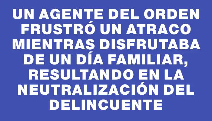 Un agente del orden frustró un atraco mientras disfrutaba de un día familiar, resultando en la neutralización del delincuente