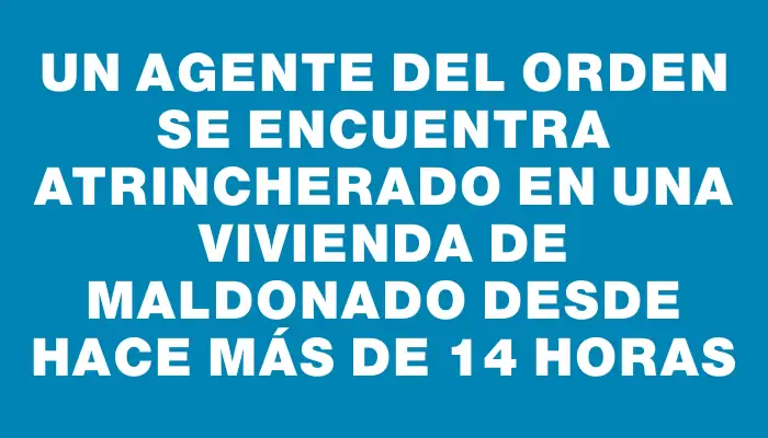 Un agente del orden se encuentra atrincherado en una vivienda de Maldonado desde hace más de 14 horas