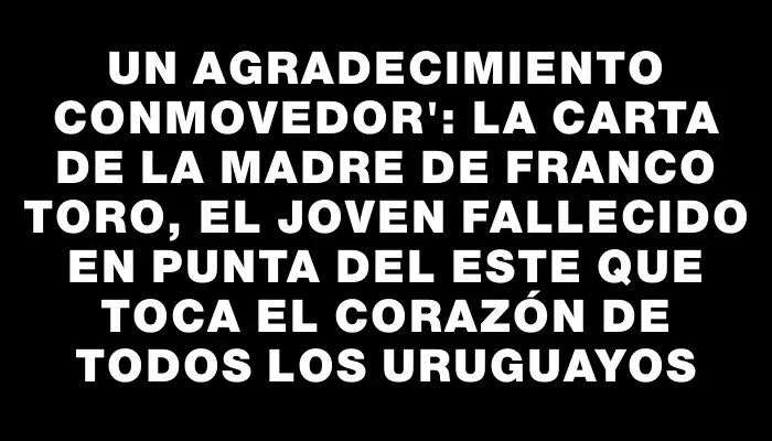 Un agradecimiento conmovedor": la carta de la madre de Franco Toro, el joven fallecido en Punta del Este que toca el corazón de todos los uruguayos