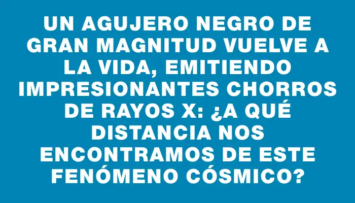 Un agujero negro de gran magnitud vuelve a la vida, emitiendo impresionantes chorros de rayos X: ¿a qué distancia nos encontramos de este fenómeno cósmico?