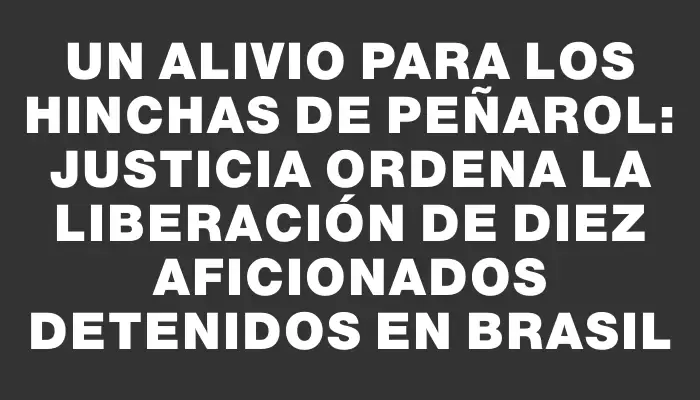 Un alivio para los hinchas de Peñarol: Justicia ordena la liberación de diez aficionados detenidos en Brasil