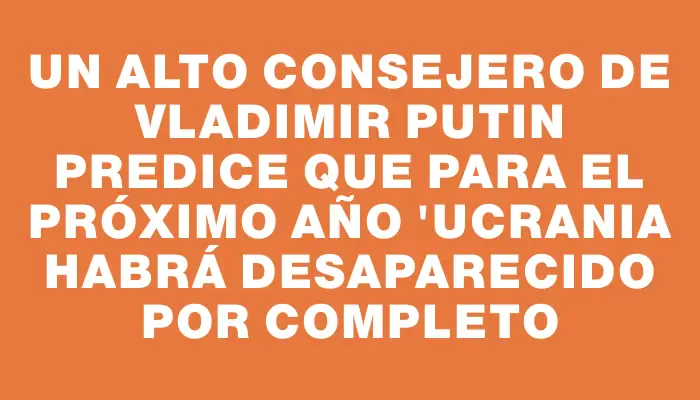 Un alto consejero de Vladimir Putin predice que para el próximo año "Ucrania habrá desaparecido por completo