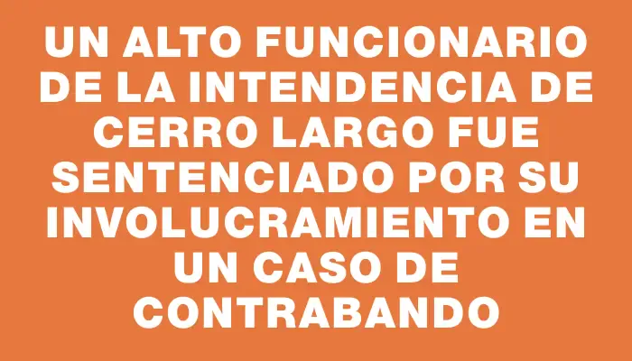 Un alto funcionario de la Intendencia de Cerro Largo fue sentenciado por su involucramiento en un caso de contrabando