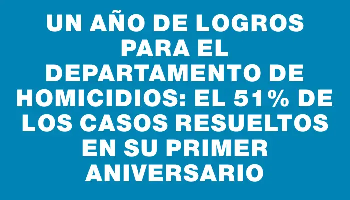 Un año de logros para el Departamento de Homicidios: el 51% de los casos resueltos en su primer aniversario