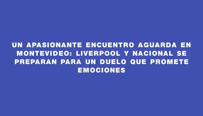 Un apasionante encuentro aguarda en Montevideo: Liverpool y Nacional se preparan para un duelo que promete emociones