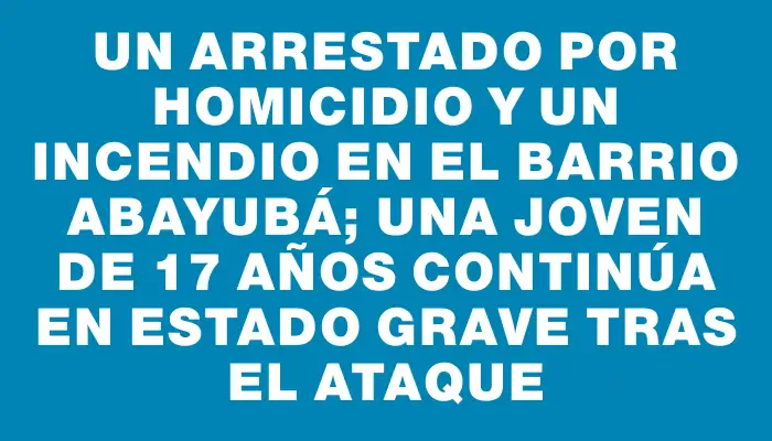 Un arrestado por homicidio y un incendio en el barrio Abayubá; una joven de 17 años continúa en estado grave tras el ataque