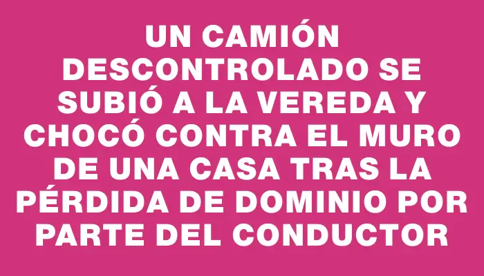 Un camión descontrolado se subió a la vereda y chocó contra el muro de una casa tras la pérdida de dominio por parte del conductor