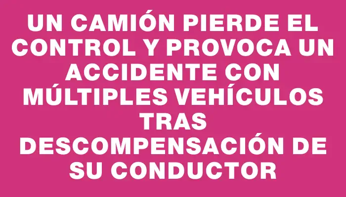 Un camión pierde el control y provoca un accidente con múltiples vehículos tras descompensación de su conductor