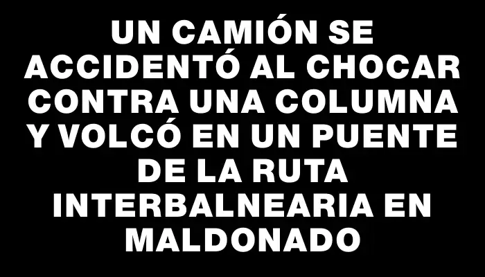 Un camión se accidentó al chocar contra una columna y volcó en un puente de la ruta Interbalnearia en Maldonado