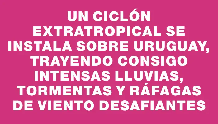 Un ciclón extratropical se instala sobre Uruguay, trayendo consigo intensas lluvias, tormentas y ráfagas de viento desafiantes