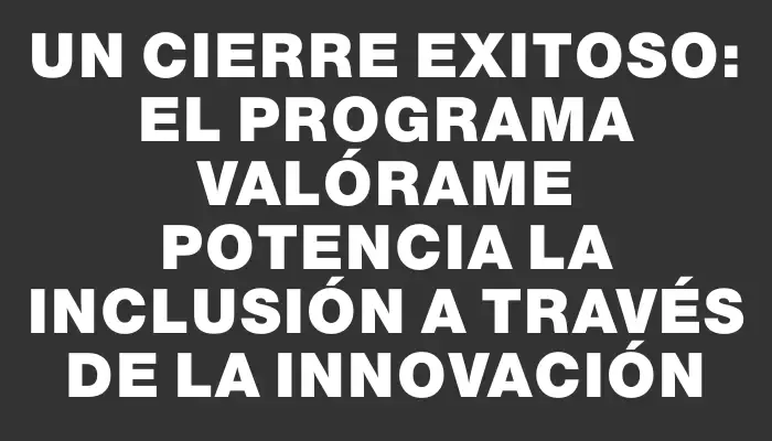 Un cierre exitoso: el Programa Valórame potencia la inclusión a través de la innovación