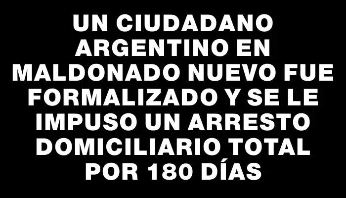 Un ciudadano argentino en Maldonado Nuevo fue formalizado y se le impuso un arresto domiciliario total por 180 días