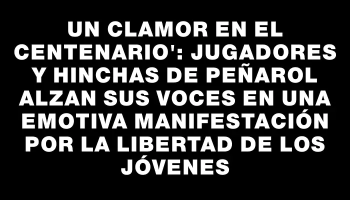 Un clamor en el Centenario": Jugadores y hinchas de Peñarol alzan sus voces en una emotiva manifestación por la libertad de los jóvenes