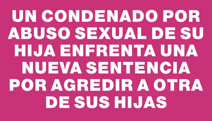 Un condenado por abuso sexual de su hija enfrenta una nueva sentencia por agredir a otra de sus hijas