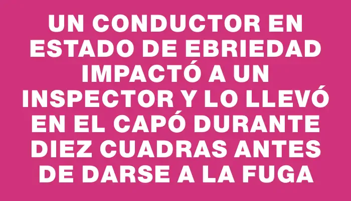 Un conductor en estado de ebriedad impactó a un inspector y lo llevó en el capó durante diez cuadras antes de darse a la fuga