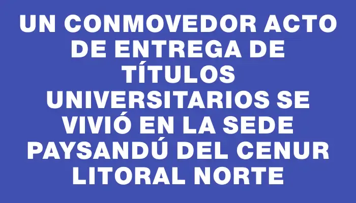 Un conmovedor acto de entrega de títulos universitarios se vivió en la sede Paysandú del Cenur Litoral Norte