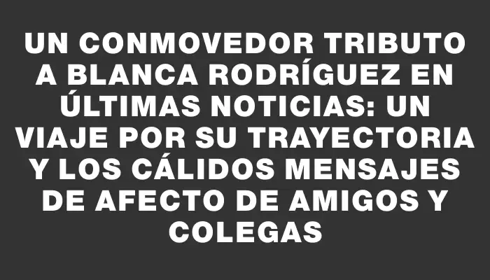 Un conmovedor tributo a Blanca Rodríguez en Últimas Noticias: un viaje por su trayectoria y los cálidos mensajes de afecto de amigos y colegas