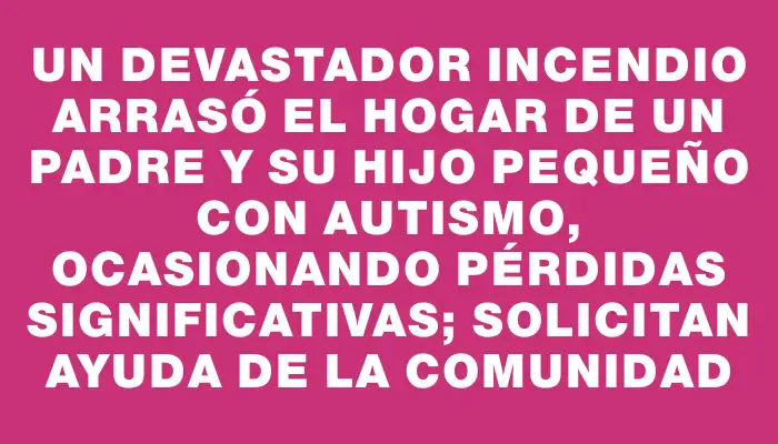 Un devastador incendio arrasó el hogar de un padre y su hijo pequeño con autismo, ocasionando pérdidas significativas; solicitan ayuda de la comunidad