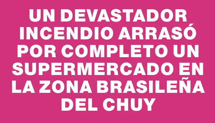 Un devastador incendio arrasó por completo un supermercado en la zona brasileña del Chuy